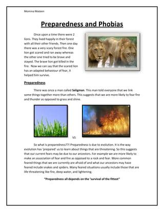 Preparedness and Phobias<br />2952750102235Once upon a time there were 2 lions. They lived happily in their forest with all their other friends. Then one day there was a very scary forest fire. One lion got scared and ran away whereas the other one tried to be brave and stayed. The brave lion got killed in the fire.  Now we can say that the scared lion has an adapted behaviour of fear, it helped him survive.<br />Preparedness<br />There was once a man called Seligman. This man told everyone that we link some things together more than others. This suggests that we are more likely to fear fire and thunder as opposed to grass and shine.<br />VS<br />So what is preparedness??! Preparedness is due to evolution. It is the way evolution has ‘prepared’ us to learn about things that are threatening. So this suggests that our current fears may be due to our ancestors. For example we are more likely to make an association of fear and fire as opposed to a rock and fear. More common feared things that we are currently are afraid of and what our ancestors may have feared include snakes and spiders. Many feared situations usually include those that are life threatening like fire, deep water, and lightening.<br />“Preparedness all depends on the ‘survival of the fittest”<br />Seligman’s theory of preparedness supports the theory of classical conditioning.  It emphasized the fact that phobias are not random.  Currently many people are afraid of thunder because their ancestors were afraid of it.<br />Preparedness is can explain the following things:<br />,[object Object]