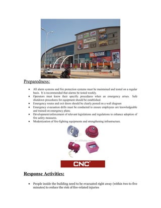 Preparedness:
  •   All alarm systems and fire protection systems must be maintained and tested on a regular
      basis. It is recommended that alarms be tested weekly.
  •   Operators must know their specific procedures when an emergency arises. Safe
      shutdown procedures for equipment should be established.
  •   Emergency routes and exit doors should be clearly posted on a wall diagram
  •   Emergency evacuation drills must be conducted to ensure employees are knowledgeable
      and trained on emergency plans.
  •   Development/enforcement of relevant legislations and regulations to enhance adoption of
      fire safety measures.
  •   Modernization of fire-fighting equipments and strengthening infrastructure.




Response Activities:

  •   People inside the building need to be evacuated right away (within two to five
      minutes) to reduce the risk of fire-related injuries
 
