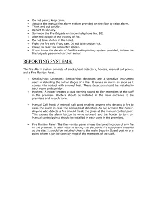 •   Do not panic; keep calm.
   •   Actuate the manual fire alarm system provided on the floor to raise alarm.
   •   Think and act quickly.
   •   Report to security.
   •   Summon the Fire Brigade on known telephone No. 101
   •   Alert the people in the vicinity of fire.
   •   Do not take shelter in the toilet.
   •   Fight the fire only if you can. Do not take undue risk.
   •   Crawl, in case you encounter smoke.
   •   If you know the details of fire/fire extinguishing system provided, inform the
       fire brigade personnel on their arrival.


REPORTING SYSTEMS:
The Fire Alarm system consists of smoke/heat detectors, hooters, manual call points,
and a Fire Monitor Panel.

   •   Smoke/Heat Detectors: Smoke/Heat detectors are a sensitive instrument
       used in detecting the initial stages of a fire. It raises an alarm as soon as it
       comes into contact with smoke/ heat. These detectors should be installed in
       each room and corridor.
   •   Hooters: A hooter creates a loud warning sound to alert members of the staff
       in the premises. Hooters should be installed at the main entrance to the
       premises and in each zone.

   •   Manual Call Point: A manual call point enables anyone who detects a fire to
       raise the alarm in case the smoke/heat detectors do not activate the hooter.
       Anyone who detects a fire should break the glass at the manual control point.
       This causes the alarm button to come outward and the hooter to turn on.
       Manual control points should be installed in each zone in the premises.

   •   Fire Monitor Panel: The fire monitor panel shows the broad location of any fire
       in the premises. It also helps in testing the electronic fire equipment installed
       at the site. It should be installed close to the main Security Guard post or at a
       point where it can be seen by most of the members of the staff.
 