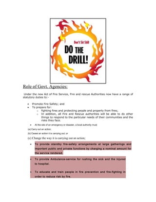 Role of Govt. Agencies:
 Under the new Act of Fire Service, Fire and rescue Authorities now have a range of
statutory duties to:-

   •       Promote Fire Safety; and
   •       To prepare for:
              o fighting fires and protecting people and property from fires;
              o In addition, all Fire and Rescue authorities will be able to do other
                  things to respond to the particular needs of their communities and the
                  risks they face.
       •     At the site of an emergency or disaster, a local authority must
   (a) Carry out an action;
   (b) Cease an action it is carrying out; or

   (c) Change the way it is carrying out an action;
       •     To provide standby fire-safety arrangements at large gatherings and
             important public and private functions by charging a nominal amount for
             the service rendered.

       •     To provide Ambulance-service for rushing the sick and the injured
             to hospital.


       •     To educate and train people in fire prevention and fire-fighting in
             order to reduce risk by fire.
 