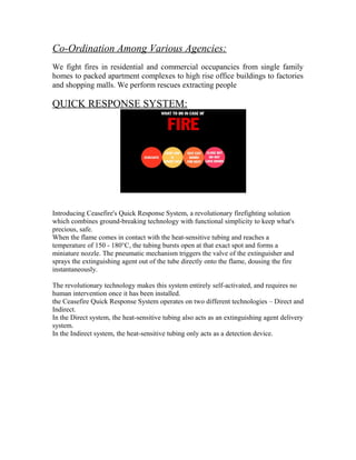 Co-Ordination Among Various Agencies:
We fight fires in residential and commercial occupancies from single family
homes to packed apartment complexes to high rise office buildings to factories
and shopping malls. We perform rescues extracting people

QUICK RESPONSE SYSTEM:




Introducing Ceasefire's Quick Response System, a revolutionary firefighting solution
which combines ground-breaking technology with functional simplicity to keep what's
precious, safe.
When the flame comes in contact with the heat-sensitive tubing and reaches a
temperature of 150 - 180°C, the tubing bursts open at that exact spot and forms a
miniature nozzle. The pneumatic mechanism triggers the valve of the extinguisher and
sprays the extinguishing agent out of the tube directly onto the flame, dousing the fire
instantaneously.

The revolutionary technology makes this system entirely self-activated, and requires no
human intervention once it has been installed.
the Ceasefire Quick Response System operates on two different technologies – Direct and
Indirect.
In the Direct system, the heat-sensitive tubing also acts as an extinguishing agent delivery
system.
In the Indirect system, the heat-sensitive tubing only acts as a detection device.
 