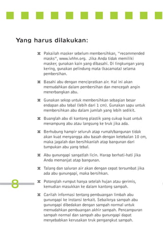 Yang harus dilakukan:
4

4
4
4
4

4
4

8

4
4

Pakailah masker sebelum membersihkan, “recommended
masks”, www.ivhhn.org. Jika Anda tidak memiliki
masker, gunakan kain yang dibasahi. Di lingkungan yang
kering, gunakan pelindung mata (kacamata) selama
pembersihan.
Basahi abu dengan mencipratkan air. Hal ini akan
memudahkan dalam pembersihan dan mencegah angin
menerbangkan abu.
Gunakan sekop untuk membersihkan sebagian besar
endapan abu tebal (lebih dari 1 cm). Gunakan sapu untuk
membersihkan abu dalam jumlah yang lebih sedikit.
Buanglah abu di kantong plastik yang cukup kuat untuk
menampung abu atau langsung ke truk jika ada.
Berhubung hampir seluruh atap rumah/bangunan tidak
akan kuat menyangga abu basah dengan ketebalan 10 cm,
maka jagalah dan bersihkanlah atap bangunan dari
tumpukan abu yang tebal.
Abu gunungapi sangatlah licin. Harap berhati-hati jika
Anda memanjat atap bangunan.
Talang dan saluran air akan dengan cepat tersumbat jika
ada abu gunungapi, maka bersihkan.
Potonglah rumput hanya setelah hujan atau gerimis,
kemudian masukkan ke dalam kantong sampah.
Carilah informasi tentang pembuangan limbah abu
gunungapi ke instansi terkait. Sebaiknya sampah abu
gunungapi dibedakan dengan sampah normal untuk
memudahkan pembuangan akhir sampah. Pencampuran
sampah normal dan sampah abu gunungapi dapat
menyebabkan kerusakan truk pengangkut sampah.

 