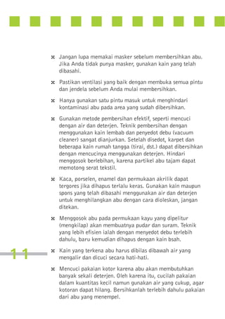 4 Jangan lupa memakai masker sebelum membersihkan abu.
Jika Anda tidak punya masker, gunakan kain yang telah
dibasahi.

4 Pastikan ventilasi yang baik dengan membuka semua pintu
dan jendela sebelum Anda mulai membersihkan.

4 Hanya gunakan satu pintu masuk untuk menghindari
kontaminasi abu pada area yang sudah dibersihkan.

4 Gunakan metode pembersihan efektif, seperti mencuci
dengan air dan deterjen. Teknik pembersihan dengan
menggunakan kain lembab dan penyedot debu (vacuum
cleaner) sangat dianjurkan. Setelah disedot, karpet dan
beberapa kain rumah tangga (tirai, dst.) dapat dibersihkan
dengan mencucinya menggunakan deterjen. Hindari
menggosok berlebihan, karena partikel abu tajam dapat
memotong serat tekstil.

4 Kaca, porselen, enamel dan permukaan akrilik dapat
tergores jika dihapus terlalu keras. Gunakan kain maupun
spons yang telah dibasahi menggunakan air dan deterjen
untuk menghilangkan abu dengan cara dioleskan, jangan
ditekan.

4 Menggosok abu pada permukaan kayu yang dipelitur
(mengkilap) akan membuatnya pudar dan suram. Teknik
yang lebih efisien ialah dengan menyedot debu terlebih
dahulu, baru kemudian dihapus dengan kain bsah.

11

4 Kain yang terkena abu harus dibilas dibawah air yang
mengalir dan dicuci secara hati-hati.

4 Mencuci pakaian kotor karena abu akan membutuhkan
banyak sekali deterjen. Oleh karena itu, cucilah pakaian
dalam kuantitas kecil namun gunakan air yang cukup, agar
kotoran dapat hilang. Bersihkanlah terlebih dahulu pakaian
dari abu yang menempel.

 
