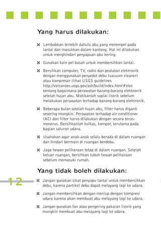 Yang harus dilakukan:
4
4
4

4

4
4

Lembabkan terlebih dahulu abu yang menempel pada
lantai dan masukkan dalam kantong. Hal ini dilakukan
untuk menghindari penyapuan abu kering.
Gunakan kain pel basah untuk membersihkan lantai.
Bersihkan computer, TV, radio dan pealatan elektronik
dengan menggunakan penyedot debu (vacuum cleaner)
atau kompresor (lihat USGS guidelines
http://volcanoes.usgs.gov/ash/build/index.html#elec
tentang bagaimana perawatan barang-barang elektronik
setelah hujan abu. Matikanlah suplai listrik sebelum
melakukan perawatan terhadap barang-barang elektronik.
Beberapa bulan setelah hujan abu, filter harus diganti
sesering mungkin. Perawatan terhadap air conditioner
(AC) dan filter harus dilakukan dengan secara terusmenerus. Bersihkanlah kulkas, kompor, terutama pada
bagian saluran udara.
Usahakan agar anak-anak selalu berada di dalam ruangan
dan hindari bermain di ruangan berdebu.
Jaga hewan peliharaan tetap di dalam ruangan. Setelah
keluar ruangan, bersihkan tubuh hewan peliharaan
sebelum memasuki rumah.

Yang tidak boleh dilakukan:

12

4
4
4

Jangan gunakan sikat penyapu lantai untuk membersihkan
debu, karena partikel debu dapat melayang lagi ke udara.
Jangan membersihkan dengan meniup dengan kompresi
udara karena akan membuat abu melayang lagi ke udara.
Jangan gunakan fan atau pengering pakaian listrik yang
mungkin membuat abu melayang lagi ke udara.

 
