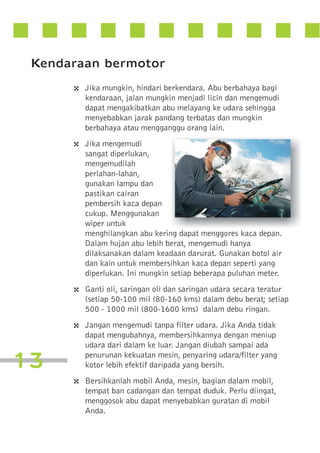 Kendaraan bermotor
4 Jika mungkin, hindari berkendara. Abu berbahaya bagi
kendaraan, jalan mungkin menjadi licin dan mengemudi
dapat mengakibatkan abu melayang ke udara sehingga
menyebabkan jarak pandang terbatas dan mungkin
berbahaya atau mengganggu orang lain.

4 Jika mengemudi
sangat diperlukan,
mengemudilah
perlahan-lahan,
gunakan lampu dan
pastikan cairan
pembersih kaca depan
cukup. Menggunakan
wiper untuk
menghilangkan abu kering dapat menggores kaca depan.
Dalam hujan abu lebih berat, mengemudi hanya
dilaksanakan dalam keadaan darurat. Gunakan botol air
dan kain untuk membersihkan kaca depan seperti yang
diperlukan. Ini mungkin setiap beberapa puluhan meter.

4 Ganti oli, saringan oli dan saringan udara secara teratur
(setiap 50-100 mil (80-160 kms) dalam debu berat; setiap
500 - 1000 mil (800-1600 kms) dalam debu ringan.

4 Jangan mengemudi tanpa filter udara. Jika Anda tidak

13

dapat mengubahnya, membersihkannya dengan meniup
udara dari dalam ke luar. Jangan diubah sampai ada
penurunan kekuatan mesin, penyaring udara/filter yang
kotor lebih efektif daripada yang bersih.

4 Bersihkanlah mobil Anda, mesin, bagian dalam mobil,
tempat ban cadangan dan tempat duduk. Perlu diingat,
menggosok abu dapat menyebabkan guratan di mobil
Anda.

 