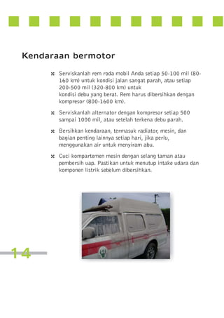 Kendaraan bermotor
4 Serviskanlah rem roda mobil Anda setiap 50-100 mil (80160 km) untuk kondisi jalan sangat parah, atau setiap
200-500 mil (320-800 km) untuk
kondisi debu yang berat. Rem harus dibersihkan dengan
kompresor (800-1600 km).

4 Serviskanlah alternator dengan kompresor setiap 500
sampai 1000 mil, atau setelah terkena debu parah.

4 Bersihkan kendaraan, termasuk radiator, mesin, dan
bagian penting lainnya setiap hari, jika perlu,
menggunakan air untuk menyiram abu.

4 Cuci kompartemen mesin dengan selang taman atau
pembersih uap. Pastikan untuk menutup intake udara dan
komponen listrik sebelum dibersihkan.

14

 