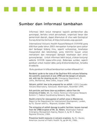 Sumber dan informasi tambahan
Informasi lebih lanjut mengenai logistik pembersihan abu
gunungapi, berlaku untuk perusahaan, organisasi besar dan
pemerintah daerah, dapat ditemukan di situs web Geological
Survey Amerika Serikat, di http://volcanoes.usgs.gov/ash
International Volcanic Health Hazard Network (IVHHN) yang
didirikan pada tahun 2003 merupakan kumpulan para pakar
dari berbagai bidang ilmu, seperti vulkanologi, kesehatan
masyarakat dan toksikologi, yang memiliki tujuan untuk
memahami dan menangani dampak kesehatan dari emisi
gunung berapi. Untuk informasi lebih lanjut, silakan kunjungi
website IVHHN (www.ivhhn.org). Beberapa sumber, seperti
panduan untuk masker debu yang direkomendasikan, tersedia
di website.
Buku panduan ini dibuat berdasarkan sumber dibawah ini:
Residents' guide to the state of the Soufriere Hills volcano following
the scientific assessment of July 1998 and the dangers of volcanic
ash, with tips for cleaning up ash. Emergency Department, St
Johns, Montserrat, West Indies, August 1998.
Volcanic ashfall: how to be prepared for an ashfall. USGS Cascades
Volcano Observatory, Vancouver, Washington, November 1999.
Ash particles and home clean-up problems: advice from the
University of Idaho. Mt. St. Helens Technical Information Network
Bulletin 7, Federal Coordinating Network, May 1980.
Health criteria for reoccupation of ashfall areas in Montserrat.
Report to the Department for International Development, London,
by P Baxter and R.L. Maynard, October 1998.
.J.
The mitigation of ashfall damage to public facilities: lessons learned
from the 1980 eruption of Mt. St. Helens. Washington Federal
Emergency Management Agency, Region X, by W. H. Mayer,
Regional Director, 1984.
Preventive health measures in volcanic eruptions. By P Baxter,
.J.
American Journal of Public Health 76, pp 84-90, 1986..

 