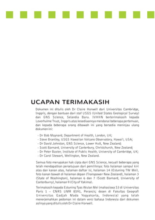UCAPAN TERIMAKASIH
Dokumen ini ditulis oleh Dr Claire Horwell dari Universitas Cambridge,
Inggris, dengan bantuan dari staf USGS (United States Geological Survey)
dan GNS Science, Selandia Baru. IVHHN berterimakasih kepada
Leverhulme Trust, Inggris atas kesediaannya mendanai beberapa pertemuan,
dan kepada beberapa orang dibawah ini yang bersedia meninjau ulang
dokumen ini:
- Dr Bob Maynard, Department of Health, London, UK;
- Steve Brantley, USGS Hawaiian Volcano Observatory, Hawai'i, USA;
- Dr David Johnston, GNS Science, Lower Hutt, New Zealand;
- Scott Barnard, University of Canterbury, Christchurch, New Zealand;
- Dr Peter Baxter, Institute of Public Health, University of Cambridge, UK;
- Dr Carol Stewart, Wellington, New Zealand.

Semua foto merupakan hak cipta dari GNS Science, kecuali beberapa yang
telah mendapatkan persetujuan dari pemiliknya: foto halaman sampul kiri
atas dan kanan atas, halaman daftar isi, halaman 14 (Estuning TW Mei),
foto kanan bawah di halaman depan (Transpower New Zealand), halaman 3
(State of Washington), halaman 6 dan 7 (Scott Barnard, University of
Canterburry), halaman 9 (City of Yakima).
Terimakasih kepada Estuning Tyas Wulan Mei (mahasiswa S3 di Universitas
Paris 1 – CNRS UMR 8591, Perancis; dosen di Fakultas Geografi
Universitas Gadjah Mada Yogyakarta, Indonesia) yang telah
menerjemahkan pedoman ini dalam versi bahasa Indonesia dari dokumen
aslinya yang ditulis oleh Dr Claire Horwell.

 