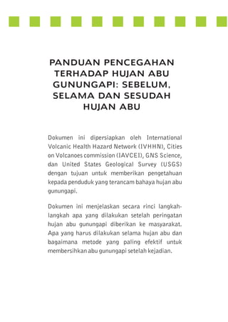 PANDUAN PENCEGAHAN
TERHADAP HUJAN ABU
GUNUNGAPI: SEBELUM,
SELAMA DAN SESUDAH
HUJAN ABU

Dokumen ini dipersiapkan oleh International
Volcanic Health Hazard Network (IVHHN), Cities
on Volcanoes commission (IAVCEI), GNS Science,
dan United States Geological Survey (USGS)
dengan tujuan untuk memberikan pengetahuan
kepada penduduk yang terancam bahaya hujan abu
gunungapi.
Dokumen ini menjelaskan secara rinci langkahlangkah apa yang dilakukan setelah peringatan
hujan abu gunungapi diberikan ke masyarakat.
Apa yang harus dilakukan selama hujan abu dan
bagaimana metode yang paling efektif untuk
membersihkan abu gunungapi setelah kejadian.

 