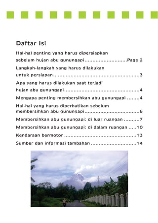 Daftar Isi
Hal-hal penting yang harus dipersiapkan
sebelum hujan abu gunungapi ...........................Page 2
Langkah-langkah yang harus dilakukan
untuk persiapan.......................................................3
Apa yang harus dilakukan saat terjadi
hujan abu gunungapi................................................4
Mengapa penting membersihkan abu gunungapi ........4
Hal-hal yang harus diperhatikan sebelum
membersihkan abu gunungapi...................................6
Membersihkan abu gunungapi: di luar ruangan ..........7
Membersihkan abu gunungapi: di dalam ruangan .....10
Kendaraan bermotor ..............................................13
Sumber dan informasi tambahan .............................14

 