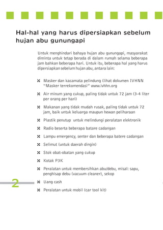Hal-hal yang harus dipersiapkan sebelum
hujan abu gunungapi
Untuk menghindari bahaya hujan abu gunungapi, masyarakat
diminta untuk tetap berada di dalam rumah selama beberapa
jam bahkan beberapa hari. Untuk itu, beberapa hal yang harus
dipersiapkan sebelum hujan abu, antara lain:

4
4
4
4
4
4
4
4
4
4

2

4
4

Masker dan kacamata pelindung (lihat dokumen IVHNN
“Masker terrekomendasi” www.ivhhn.org
Air minum yang cukup, paling tidak untuk 72 jam (3-4 liter
per orang per hari)
Makanan yang tidak mudah rusak, paling tidak untuk 72
jam, baik untuk keluarga maupun hewan peliharaan
Plastik penutup untuk melindungi peralatan elektronik
Radio beserta beberapa batare cadangan
Lampu emergency, senter dan beberapa batere cadangan
Selimut (untuk daerah dingin)
Stok obat-obatan yang cukup
Kotak P3K
Peralatan untuk membersihkan abu/debu, misal: sapu,
penghisap debu (vacuum cleaner), sekop
Uang cash
Peralatan untuk mobil (car tool kit)

 