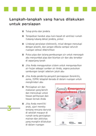 Langkah-langkah yang harus dilakukan
untuk persiapan
4
4
4
4
4
4
4

3

4

Tutup pintu dan jendela
Tempatkan handuk atau kain basah di ventilasi rumah
(lubang-lubang dekat jendela, pintu)
Lindungi peralatan elektronik, misal dengan menutupi
dengan plastik, dan jangan dibuka sampai seluruh
ruangan selesai dibersihkan
Putus pipa dan talang pembuangan air untuk mencegah
abu menyumbat pipa dan biarkan air dan abu tersebar
di sepanjang tanah
Jika Anda menggunakan sistem untuk mengumpulkan
air hujan sebagai sumber air Anda, segera putuskan
sambungan tangki sebelum jatuh abu
Jika Anda penderita penyakit pernapasan (bronkitis,
asma, ISPA) tetaplah berada di dalam ruangan untuk
menghindari abu
Persiapkan air dan
makanan yang bersih
dan mencukupi untuk
hewan peliharaan dan
hewan ternak Anda
Jika Anda memiliki
anak, ajari mereka
tentang rencana darurat
di sekolah maupun di
rumah serta persiapkan
mainan dan aktivitas
yang mungkin dilakukan
di dalam ruangan

 