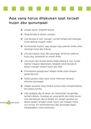 Apa yang harus dilakukan saat terjadi
hujan abu gunungapi
4
4
4
4
4
4
4
4
4
4

4

Jangan panik, tetaplah tenang
Tetap berada di dalam ruangan
Jika berada di luar ruangan, carilah tempat perlindungan,
misal gedung maupun mobil
Gunakanlah masker, sapu tangan atau pakaian Anda untuk
menutup mulut dan hidung
Jika peringatan akan abu gunungapi disiarkan sebelum
hujan abu, pulanglah ke rumah Anda
Jika hujan abu terjadi ketika Anda sedang di luar rumah
(kantor maupun bepergian), tetaplah untuk berada di
dalam ruangan sampai hujan abu reda
Prioritaskan penggunaan telepon Anda untuk telepon
gawat darurat
Selalu pantau radio lokal untuk informasi tentang
aktivitas gunungapi
Jangan gunakan lensa kontak karena akan mengakibatkan
kerusakan kornea
Jika terdapat abu di dalam air, biarkanlah mengendap
terlebih dahulu. Gunakan air yang bersih dan tidak keruh.
Jika ada banyak abu di tendon air, jangan gunakan air
dalam tandon tersebut untuk mesin cuci maupun mesin
cuci piring. Air terkontaminasi abu gunungapi dapat
menyebabkan risiko kesehatan.

 