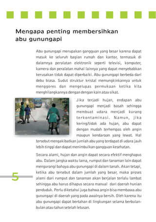 Mengapa penting membersihkan
abu gunungapi
Abu gunungapi merupakan gangguan yang besar karena dapat
masuk ke seluruh bagian rumah dan kantor, termasuk di
dalamnya peralatan elektronik seperti televisi, komputer,
kamera dan peralatan mahal lainnya yang dapat menyebabkan
kerusakan tidak dapat diperbaiki. Abu gunungapi berbeda dari
debu biasa. Sudut struktur kristal memungkinkannya untuk
menggores dan mengelupas permukaan ketika kita
menghilangkannya dengan dengan kain atau sikat.
Jika terjadi hujan, endapan abu
gunungapi menjadi basah sehingga
membuat udara menjadi kurang
terkontaminasi. Namun, jika
kering/tidak ada hujan, abu dapat
dengan mudah terhempas oleh angin
maupun kendaraan yang lewat. Hal
tersebut mengakibatkan jumlah abu yang terdapat di udara jauh
lebih tinggi dan dapat menimbulkan gangguan kesehatan.

5

Secara alami, hujan dan angin dapat secara efektif menghapus
abu. Dalam jangka waktu lama, rumput dan tanaman lain dapat
mengurangi bahaya abu gunungapi di dalam tanah. Akan tetapi,
ketika abu tersebut dalam jumlah yang besar, maka proses
alami dari rumput dan tanaman akan berjalan terlalu lambat
sehingga abu harus dihapus secara manual dari daerah hunian
penduduk. Perlu diketahui juga bahwa angin bisa membawa abu
gunungapi di daerah yang pada awalnya bersih. Oleh karena itu
abu gunungapi dapat bertahan di lingkungan selama berbulanbulan atau tahun setelah letusan.

 