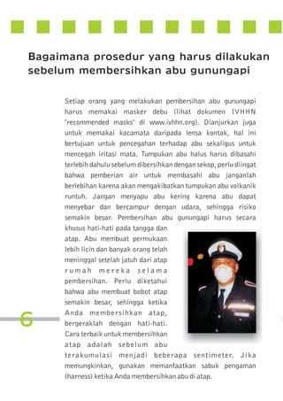 Bagaimana prosedur yang harus dilakukan
sebelum membersihkan abu gunungapi

6

Setiap orang yang melakukan pembersihan abu gunungapi
harus memakai masker debu (lihat dokumen IVHHN
"recommended masks" di www.ivhhn.org). Dianjurkan juga
untuk memakai kacamata daripada lensa kontak, hal ini
bertujuan untuk pencegahan terhadap abu sekaligus untuk
mencegah iritasi mata. Tumpukan abu halus harus dibasahi
terlebih dahulu sebelum dibersihkan dengan sekop, perlu diingat
bahwa pemberian air untuk membasahi abu janganlah
berlebihan karena akan mengakibatkan tumpukan abu volkanik
runtuh. Jangan menyapu abu kering karena abu dapat
menyebar dan bercampur dengan udara, sehingga risiko
semakin besar. Pembersihan abu gunungapi harus secara
khusus hati-hati pada tangga dan
atap. Abu membuat permukaan
lebih licin dan banyak orang telah
meninggal setelah jatuh dari atap
rumah mereka selama
pembersihan. Perlu diketahui
bahwa abu membuat bobot atap
semakin besar, sehingga ketika
Anda membersihkan atap,
bergeraklah dengan hati-hati.
Cara terbaik untuk membersihkan
atap adalah sebelum abu
terakumulasi menjadi beberapa sentimeter. Jika
memungkinkan, gunakan memanfaatkan sabuk pengaman
(harness) ketika Anda membersihkan abu di atap.

 