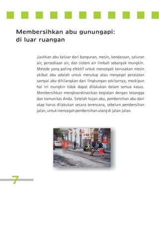 Membersihkan abu gunungapi:
di luar ruangan
Jauhkan abu keluar dari bangunan, mesin, kendaraan, saluran
air, persediaan air, dan sistem air limbah sebanyak mungkin.
Metode yang paling efektif untuk mencegah kerusakan mesin
akibat abu adalah untuk menutup atau menyegel peralatan
sampai abu dihilangkan dari lingkungan sekitarnya, meskipun
hal ini mungkin tidak dapat dilakukan dalam semua kasus.
Membersihkan mengkoordinasikan kegiatan dengan tetangga
dan komunitas Anda. Setelah hujan abu, pembersihan abu dari
atap harus dilakukan secara terencana, sebelum pembersihan
jalan, untuk mencegah pembersihan ulang di jalan-jalan.

7

 
