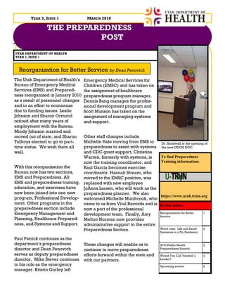 YEAR 3, ISSUE 1              MARCH 2010

               THE PREPAREDNESS
                         POST
UTAH DEPARTMENT OF HEALTH
YEAR 3, ISSUE 1



  Reorganization for Better Service by Dean Penovich
The Utah Department of Health’s    Emergency Medical Services for
Bureau of Emergency Medical        Children (EMSC) and has taken on
Services (EMS) and Prepared-       the assignment of healthcare
ness reorganized in January 2010   preparedness program manager.
as a result of personnel changes   Dennis Bang manages the profes-
and in an effort to economize      sional development program and
due to funding issues. Leslie      Scott Munson has taken on the
Johnson and Sharon Ormond          assignment of managing systems
retired after many years of        and support.
employment with the Bureau.
Mindy Johnson married and
moved out of state, and Sharon Other staff changes include
Talboys elected to go to part- Michelle Hale moving from EMS to            Dr. Sundwall at the opening of
time status. We wish them all  preparedness to assist with systems         the new UDOH DOC.
well.                          and CDC grant support, Christine
                               Warren, formerly with systems, is          To find Preparedness
                               now the training coordinator, and          Training information:
With this reorganization the   Raul Garcia becomes exercise
Bureau now has two sections,   coordinator. Hannah Stream, who
EMS and Preparedness. All      moved to the EMSC position, was
EMS and preparedness training, replaced with new employee
education, and exercises have  JoAnna Larsen, who will work as the
now been joined into one new   preparedness planner. We also
                                                                          https://www.utah.train.org
program, Professional Develop- welcomed Michelle Muirbrook, who
ment. Other programs in the    came to us from Vital Records and is       In this issue:
preparedness section include   now a part of the professional
Emergency Management and       development team. Finally, Amy             Reorganization for Better     1
                                                                          Service
Planning, Healthcare Prepared- Melton Norman now provides
ness, and Systems and Support. administrative support to the entire
                               Preparedness Section.                      Worst case: Life and Death
                                                                          Decisions in a Flu Pandemic
                                                                                                        2


Paul Patrick continues as the
department’s preparedness          These changes will enable us to        2010 Public Health            3
director and Dean Penovich         continue to move preparedness          Preparedness Summit

serves as deputy preparedness      efforts forward within the state and   Would You Call Yourself a     4
director. Mike Stever continues    with our partners.                     Leader?
in his role as the emergency                                              Upcoming events               5
manager. Kristin Gurley left
 