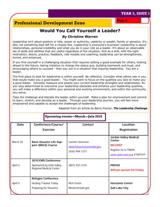 YEAR 3, ISSUE 1
                                                                                   YEAR 3, ISSUE 1
                                                                                   Page 4
 Professional Development Zone
                     Would You Call Yourself a Leader?
                                           By Christine Warren
Leadership isn’t about position or title, power or authority, celebrity or wealth, family or genetics. It’s
also not something best left for a chosen few. Leadership is everyone’s business! Leadership is about
relationships, personal credibility and what you do in your role as a leader. It’s about an observable
set of skills and abilities that are useful regardless of the situation. And as a skill, with the right
motivation, desire, practice, feedback, role models and coaching, leadership can be strengthened,
honed, and enhanced.
If you find yourself in a challenging situation that requires setting a good example for others, looking
ahead to the future, taking initiative to change the status quo, building teamwork and trust, and
encouraging others to succeed - then you are in a situation that requires leadership. You are a
leader.
The first place to look for leadership is within yourself. Be reflective. Consider what others see in you
that would make you a good leader. You might want to focus on the qualities you lack to make you
a good leader. Honestly measure and assess your current leadership strengths and weaknesses. As
you stay determined to overcome your leadership obstacles and enhance your leadership qualities,
you will make a difference within your personal and working environment, and within the community
you serve.
Take the challenge and liberate the leader within yourself. Make a plan for improvement and commit
to learn, stretch, and develop as a leader. Through your leadership journey, you will feel more
empowered and capable to accept the challenges of leadership.
                                         Adapted from an article by Barry Posner, The Leadership Challenge


                          Upcoming events—March—July 2010

    Date        Conference/Course/                            Contact                   Location
                        Exercise                                                     Registration

                                                                              Jordan Valley Medical
                                                                              Center
March 25       Basic Disaster Life Sup-         Lanette Sorensen
               port (BDLS) Course                                             NO COST
                                                lannettesorensen@utah.gov
                                                                              Register on U-TRAIN
                                                (435) 994-1277
                                                                              www.utah.train.org #1007471

               2010 EMS Conference:
April 2        Sponsored by Utah Valley         (801) 357-2135                PROVO
               Regional Medical Center
                                                                              $50 per person for Friday


               Refugee Conference
April 5        Healing Trauma Today             Rich Foster                   Horizonte Center
               Preparing for Disasters          Rfoster@utah.gov              Salt Lake City
 