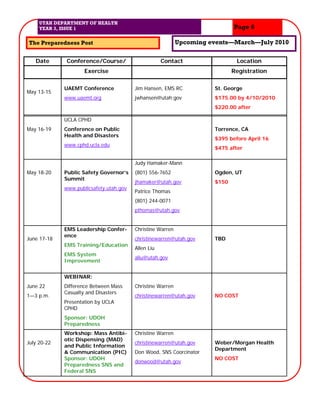 UTAH DEPARTMENT OF HEALTH
     YEAR 3, ISSUE 1                                                         Page 6

The Preparedness Post                                       Upcoming events—March—July 2010

   Date       Conference/Course/                     Contact                  Location
                     Exercise                                                Registration

             UAEMT Conference            Jim Hansen, EMS RC           St. George
May 13-15
             www.uaemt.org               jwhansen@utah.gov            $175.00 by 4/10/2010
                                                                      $220.00 after

             UCLA CPHD
May 16-19    Conference on Public                                     Torrence, CA
             Health and Disasters
                                                                      $395 before April 16
             www.cphd.ucla.edu
                                                                      $475 after

                                         Judy Hamaker-Mann
May 18-20    Public Safety Governor’s    (801) 556-7652               Ogden, UT
             Summit
                                         jhamaker@utah.gov            $150
             www.publicsafety.utah.gov
                                         Patrice Thomas
                                         (801) 244-0071
                                         pthomas@utah.gov


             EMS Leadership Confer-      Christine Warren
             ence
June 17-18                               christinewarren@utah.gov     TBD
             EMS Training/Education
                                         Allen Liu
             EMS System
                                         aliu@utah.gov
             Improvement


             WEBINAR:
June 22      Difference Between Mass     Christine Warren
             Casualty and Disasters
1—3 p.m.                                 christinewarren@utah.gov     NO COST
             Presentation by UCLA
             CPHD
             Sponsor: UDOH
             Preparedness
             Workshop: Mass Antibi-      Christine Warren
             otic Dispensing (MAD)
July 20-22                               christinewarren@utah.gov     Weber/Morgan Health
             and Public Information
                                                                      Department
             & Communication (PIC)       Don Wood, SNS Coorcinator
             Sponsor: UDOH                                            NO COST
                                         donwood@utah.gov
             Preparedness SNS and
             Federal SNS
 