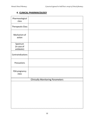 Manual clinical Pharmacy A practical approach to build basic concept of clinical pharmacy
10
4. CLINICAL PHARMACOLOGY
Pharmacological
class
Therapeutic Class
Mechanism of
action
Spectrum
(in case of
antibiotic)
Contraindications
Precautions
FDA pregnancy
class
Clinically Monitoring Parameters
 