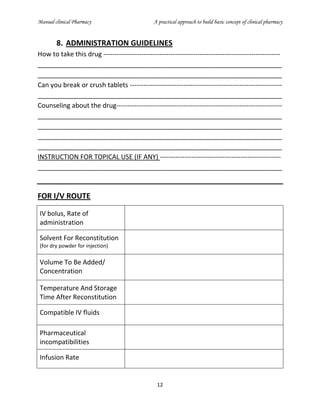 Manual clinical Pharmacy A practical approach to build basic concept of clinical pharmacy
12
8. ADMINISTRATION GUIDELINES
How to take this drug -------------------------------------------------------------------------------
___________________________________________________________________
___________________________________________________________________
Can you break or crush tablets --------------------------------------------------------------------
___________________________________________________________________
Counseling about the drug--------------------------------------------------------------------------
___________________________________________________________________
___________________________________________________________________
___________________________________________________________________
___________________________________________________________________
INSTRUCTION FOR TOPICAL USE (IF ANY) ------------------------------------------------------
___________________________________________________________________
FOR I/V ROUTE
IV bolus, Rate of
administration
Solvent For Reconstitution
(for dry powder for injection)
Volume To Be Added/
Concentration
Temperature And Storage
Time After Reconstitution
Compatible IV fluids
Pharmaceutical
incompatibilities
Infusion Rate
 