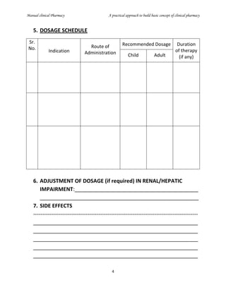 Manual clinical Pharmacy A practical approach to build basic concept of clinical pharmacy
4
5. DOSAGE SCHEDULE
Sr.
No. Indication
Route of
Administration
Recommended Dosage Duration
of therapy
(if any)Child Adult
6. ADJUSTMENT OF DOSAGE (if required) IN RENAL/HEPATIC
IMPAIRMENT:__________________________________________
______________________________________________________
7. SIDE EFFECTS
-------------------------------------------------------------------------------------------
________________________________________________________
________________________________________________________
________________________________________________________
________________________________________________________
________________________________________________________
 