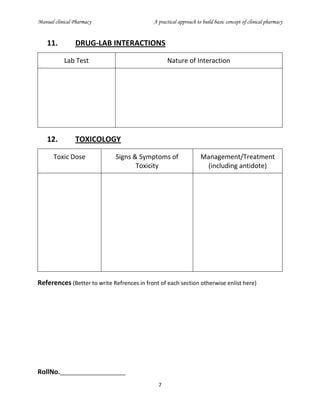 Manual clinical Pharmacy A practical approach to build basic concept of clinical pharmacy
7
11. DRUG-LAB INTERACTIONS
Lab Test Nature of Interaction
12. TOXICOLOGY
Toxic Dose Signs & Symptoms of
Toxicity
Management/Treatment
(including antidote)
References (Better to write Refrences in front of each section otherwise enlist here)
RollNo._____________________
 