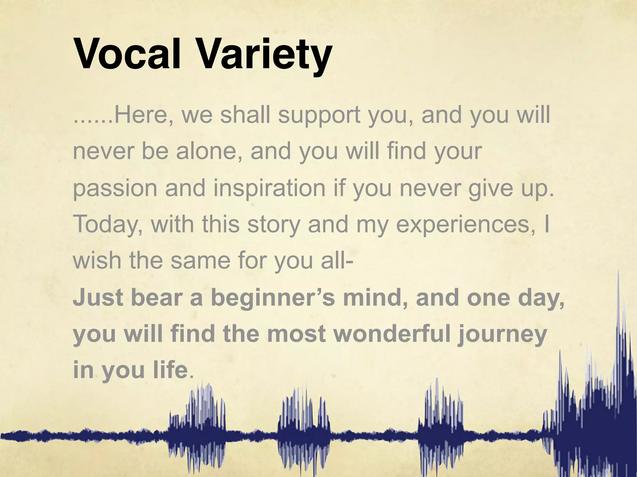 Vocal Variety
......Here, we shall support you, and you will
never be alone, and you will find your
passion and inspiration if you never give up.
Today, with this story and my experiences, I
wish the same for you all-
Just bear a beginner’s mind, and one day,
you will find the most wonderful journey
in you life.
 