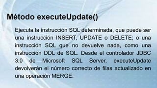 Método executeUpdate()
Ejecuta la instrucción SQL determinada, que puede ser
una instrucción INSERT, UPDATE o DELETE; o una
instrucción SQL que no devuelve nada, como una
instrucción DDL de SQL. Desde el controlador JDBC
3.0 de Microsoft SQL Server, executeUpdate
devolverán el número correcto de filas actualizado en
una operación MERGE.
 