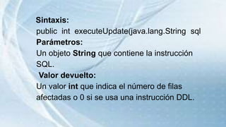 Sintaxis:
public int executeUpdate(java.lang.String sql
Parámetros:
Un objeto String que contiene la instrucción
SQL.
Valor devuelto:
Un valor int que indica el número de filas
afectadas o 0 si se usa una instrucción DDL.
 
