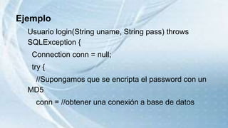 Ejemplo
Usuario login(String uname, String pass) throws
SQLException {
Connection conn = null;
try {
//Supongamos que se encripta el password con un
MD5
conn = //obtener una conexión a base de datos
 