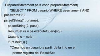PreparedStatement ps = conn.prepareStatement(
"SELECT * FROM usuario WHERE username=? AND
password=?");
ps.setString(1, uname);
ps.setString(2, pass);
ResultSet rs = ps.executeQuery(sql);
Usuario u = null;
if (rs.next()) {
//Creamos un usuario a partir de la info en el
primer registro del ResultSet
 