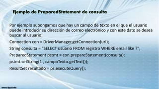 Por ejemplo supongamos que hay un campo de texto en el que el usuario
puede introducir su dirección de correo electrónico y con este dato se desea
buscar al usuario:
Connection con = DriverManager.getConnection(url);
String consulta = "SELECT usuario FROM registro WHERE email like ?";
PreparedStatement pstmt = con.prepareStatement(consulta);
pstmt.setString(1 , campoTexto.getText());
ResultSet resultado = ps.executeQuery();
 