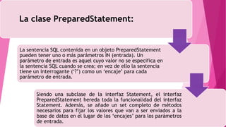 La clase PreparedStatement:
La sentencia SQL contenida en un objeto PreparedStatement
pueden tener uno o más parámetros IN (entrada). Un
parámetro de entrada es aquel cuyo valor no se especifica en
la sentencia SQL cuando se crea; en vez de ello la sentencia
tiene un interrogante (‘?’) como un ‘encaje’ para cada
parámetro de entrada.
Siendo una subclase de la interfaz Statement, el interfaz
PreparedStatement hereda toda la funcionalidad del interfaz
Statement. Además, se añade un set completo de métodos
necesarios para fijar los valores que van a ser enviados a la
base de datos en el lugar de los ‘encajes’ para los parámetros
de entrada.