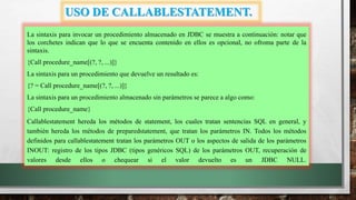 USO DE CALLABLESTATEMENT.
La sintaxis para invocar un procedimiento almacenado en JDBC se muestra a continuación: notar que
los corchetes indican que lo que se encuenta contenido en ellos es opcional, no ofroma parte de la
sintaxis.
{Call procedure_name[(?, ?, ...)]}
La sintaxis para un procedimiento que devuelve un resultado es:
{? = Call procedure_name[(?, ?, ...)]}
La sintaxis para un procedimiento almacenado sin parámetros se parece a algo como:
{Call procedure_name}
Callablestatement hereda los métodos de statement, los cuales tratan sentencias SQL en general, y
también hereda los métodos de preparedstatement, que tratan los parámetros IN. Todos los métodos
definidos para callablestatement tratan los parámetros OUT o los aspectos de salida de los parámetros
INOUT: registro de los tipos JDBC (tipos genéricos SQL) de los parámetros OUT, recuperación de
valores desde ellos o chequear si el valor devuelto es un JDBC NULL.
 