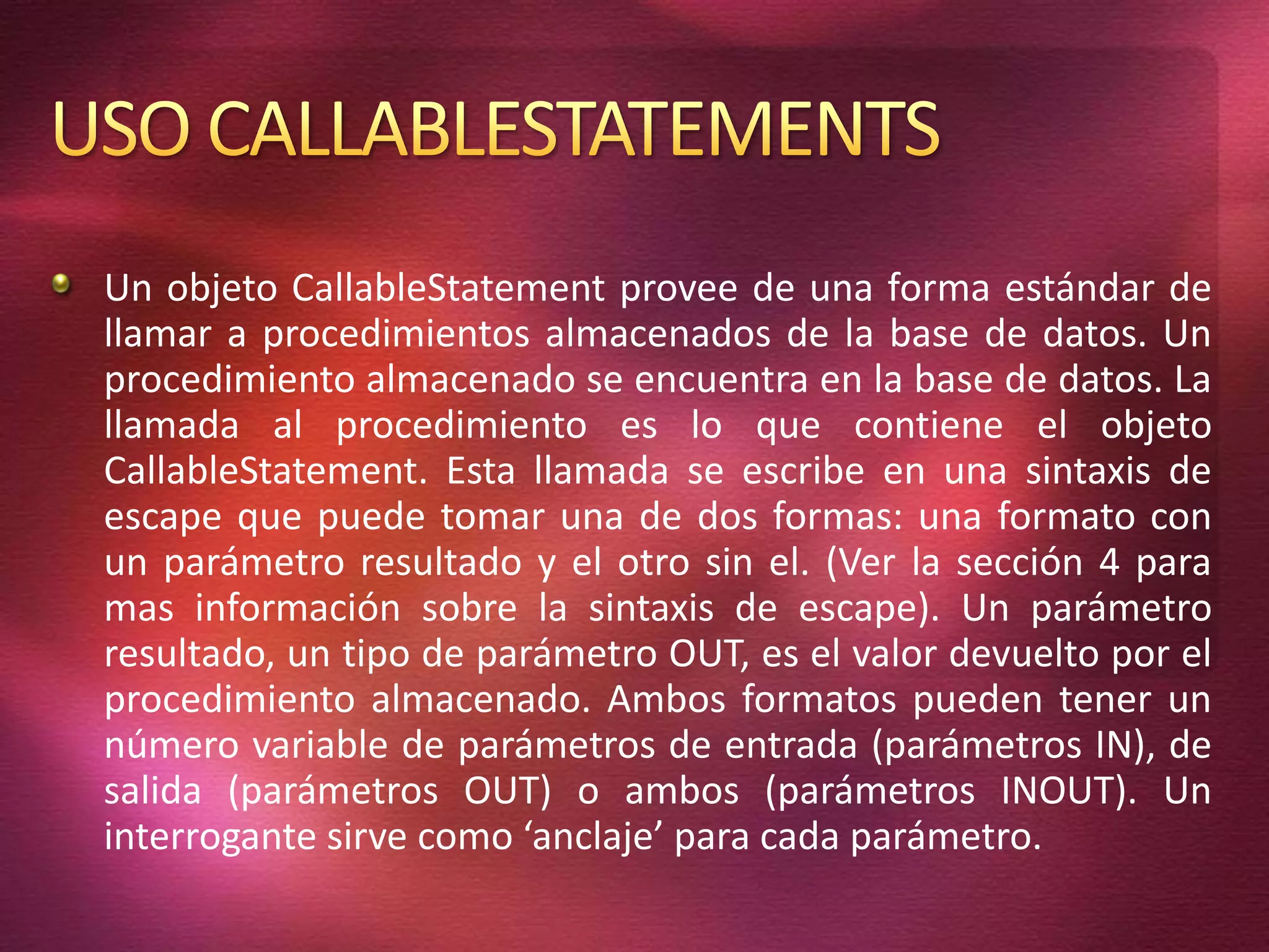 Un objeto CallableStatement provee de una forma estándar de
llamar a procedimientos almacenados de la base de datos. Un
procedimiento almacenado se encuentra en la base de datos. La
llamada al procedimiento es lo que contiene el objeto
CallableStatement. Esta llamada se escribe en una sintaxis de
escape que puede tomar una de dos formas: una formato con
un parámetro resultado y el otro sin el. (Ver la sección 4 para
mas información sobre la sintaxis de escape). Un parámetro
resultado, un tipo de parámetro OUT, es el valor devuelto por el
procedimiento almacenado. Ambos formatos pueden tener un
número variable de parámetros de entrada (parámetros IN), de
salida (parámetros OUT) o ambos (parámetros INOUT). Un
interrogante sirve como ‘anclaje’ para cada parámetro.
 