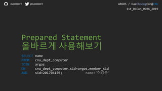Prepared Statement
올바르게 사용해보기
SELECT name
FROM cnu_dept_computer
JOIN argos
ON cnu_dept_computer.sid=argos.member_sid
AND sid=201704150; name='허강준'
ARGOS / DaeChoongCon@CNU0x00000FF @0x00000FF
1st_DCCon_0706_2019