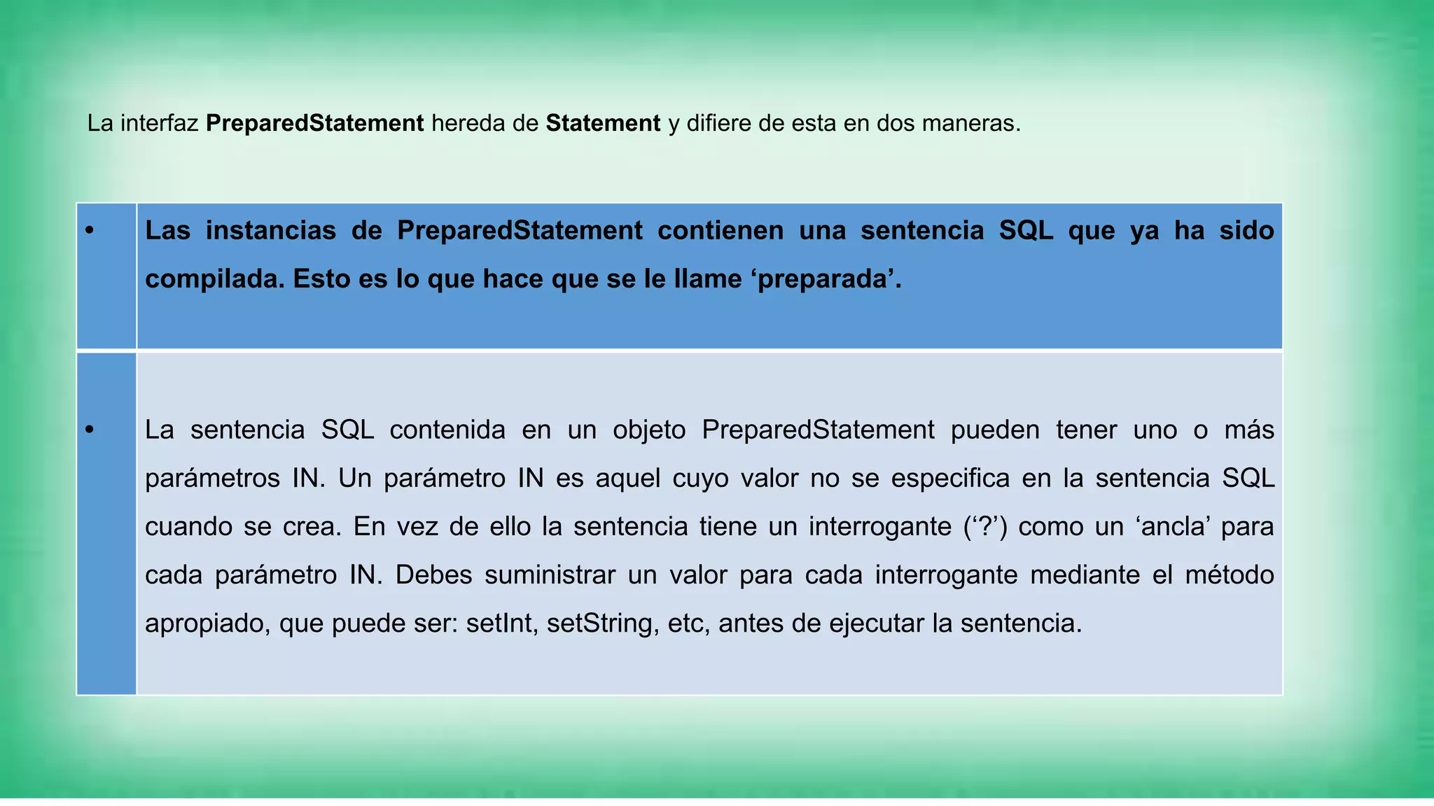 • Las instancias de PreparedStatement contienen una sentencia SQL que ya ha sido
compilada. Esto es lo que hace que se le llame ‘preparada’.
• La sentencia SQL contenida en un objeto PreparedStatement pueden tener uno o más
parámetros IN. Un parámetro IN es aquel cuyo valor no se especifica en la sentencia SQL
cuando se crea. En vez de ello la sentencia tiene un interrogante (‘?’) como un ‘ancla’ para
cada parámetro IN. Debes suministrar un valor para cada interrogante mediante el método
apropiado, que puede ser: setInt, setString, etc, antes de ejecutar la sentencia.
La interfaz PreparedStatement hereda de Statement y difiere de esta en dos maneras.
 