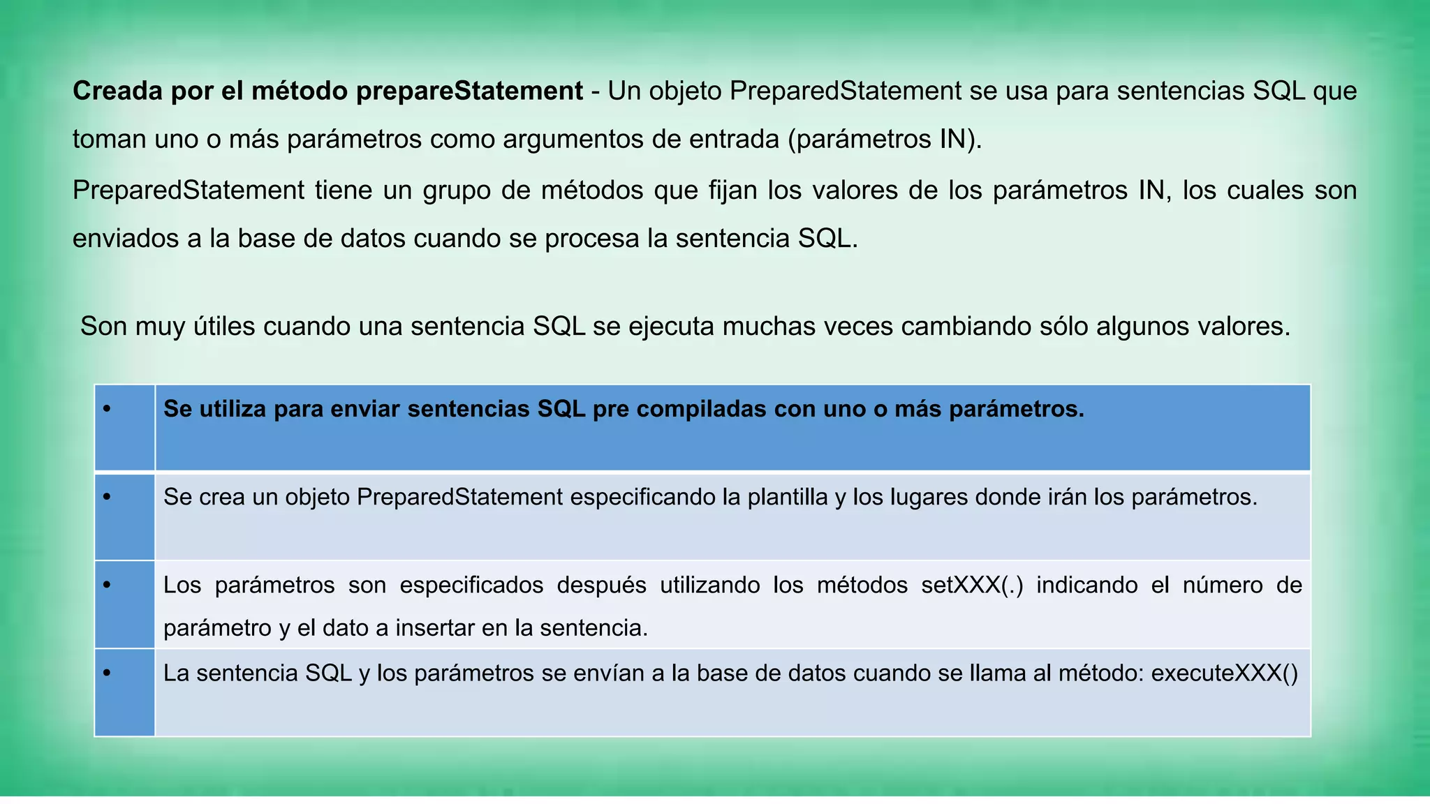 Creada por el método prepareStatement - Un objeto PreparedStatement se usa para sentencias SQL que
toman uno o más parámetros como argumentos de entrada (parámetros IN).
PreparedStatement tiene un grupo de métodos que fijan los valores de los parámetros IN, los cuales son
enviados a la base de datos cuando se procesa la sentencia SQL.
• Se utiliza para enviar sentencias SQL pre compiladas con uno o más parámetros.
• Se crea un objeto PreparedStatement especificando la plantilla y los lugares donde irán los parámetros.
• Los parámetros son especificados después utilizando los métodos setXXX(.) indicando el número de
parámetro y el dato a insertar en la sentencia.
• La sentencia SQL y los parámetros se envían a la base de datos cuando se llama al método: executeXXX()
Son muy útiles cuando una sentencia SQL se ejecuta muchas veces cambiando sólo algunos valores.
 