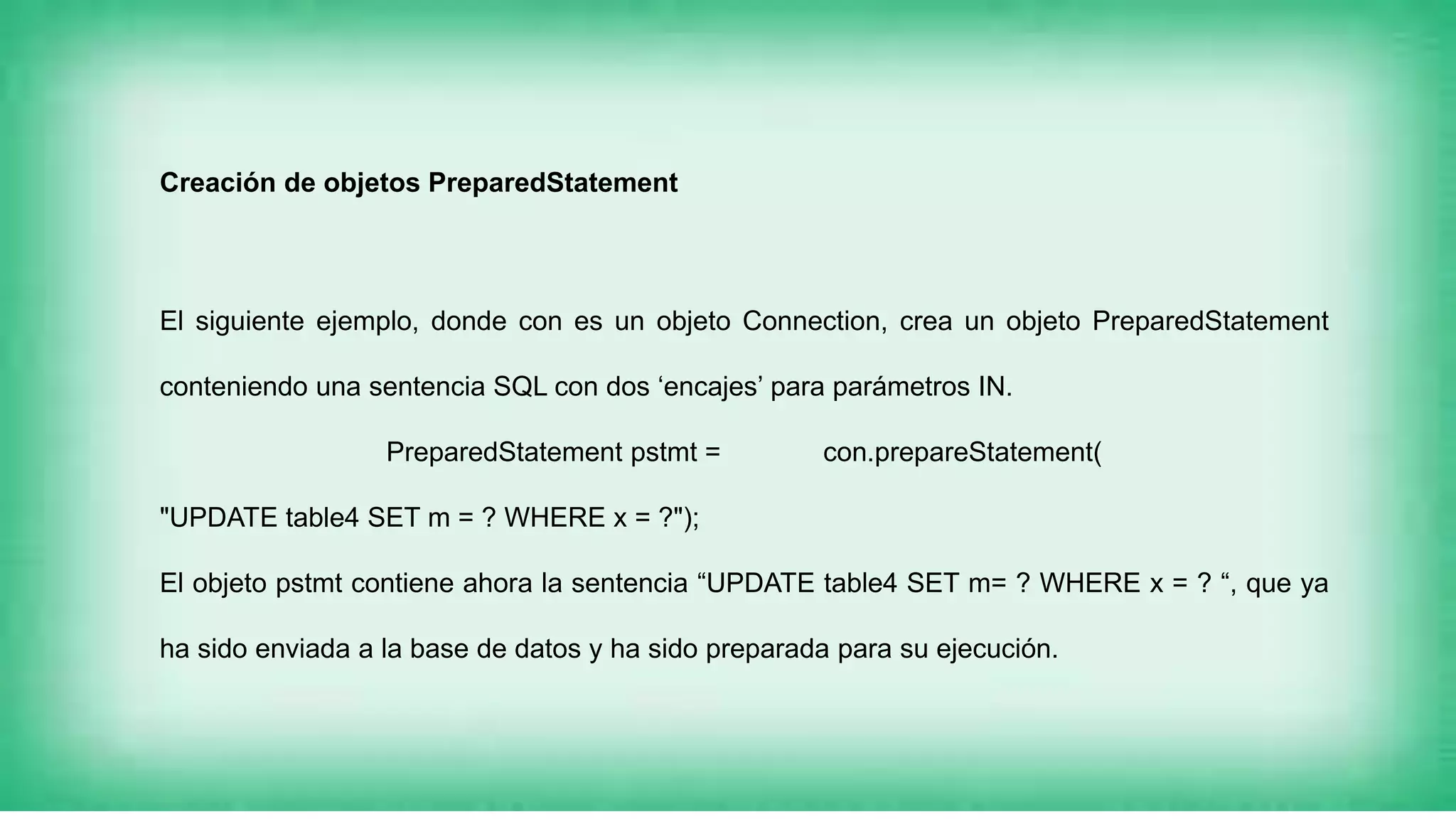 Creación de objetos PreparedStatement
El siguiente ejemplo, donde con es un objeto Connection, crea un objeto PreparedStatement
conteniendo una sentencia SQL con dos ‘encajes’ para parámetros IN.
PreparedStatement pstmt = con.prepareStatement(
"UPDATE table4 SET m = ? WHERE x = ?");
El objeto pstmt contiene ahora la sentencia “UPDATE table4 SET m= ? WHERE x = ? “, que ya
ha sido enviada a la base de datos y ha sido preparada para su ejecución.
 
