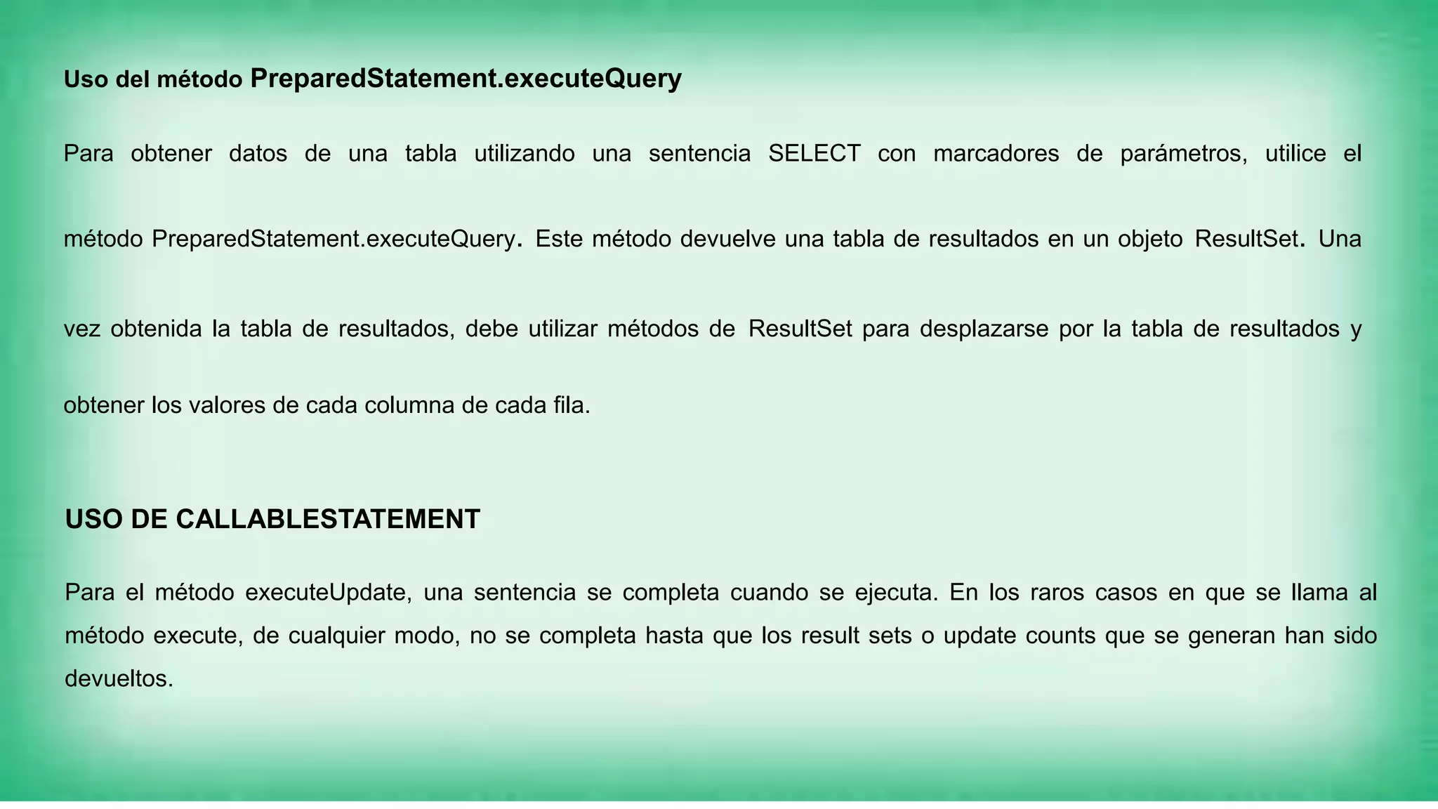 Uso del método PreparedStatement.executeQuery
Para obtener datos de una tabla utilizando una sentencia SELECT con marcadores de parámetros, utilice el
método PreparedStatement.executeQuery. Este método devuelve una tabla de resultados en un objeto ResultSet. Una
vez obtenida la tabla de resultados, debe utilizar métodos de ResultSet para desplazarse por la tabla de resultados y
obtener los valores de cada columna de cada fila.
USO DE CALLABLESTATEMENT
Para el método executeUpdate, una sentencia se completa cuando se ejecuta. En los raros casos en que se llama al
método execute, de cualquier modo, no se completa hasta que los result sets o update counts que se generan han sido
devueltos.
 