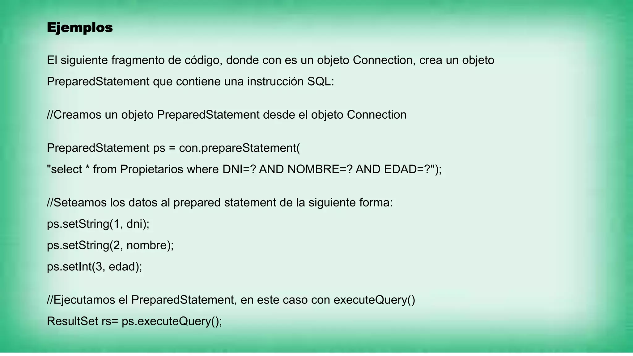 Ejemplos
El siguiente fragmento de código, donde con es un objeto Connection, crea un objeto
PreparedStatement que contiene una instrucción SQL:
//Creamos un objeto PreparedStatement desde el objeto Connection
PreparedStatement ps = con.prepareStatement(
"select * from Propietarios where DNI=? AND NOMBRE=? AND EDAD=?");
//Seteamos los datos al prepared statement de la siguiente forma:
ps.setString(1, dni);
ps.setString(2, nombre);
ps.setInt(3, edad);
//Ejecutamos el PreparedStatement, en este caso con executeQuery()
ResultSet rs= ps.executeQuery();
 