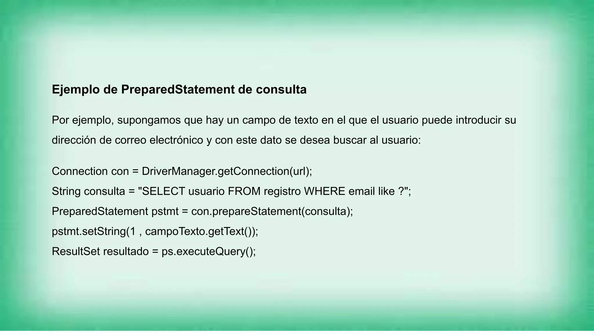 Ejemplo de PreparedStatement de consulta
Por ejemplo, supongamos que hay un campo de texto en el que el usuario puede introducir su
dirección de correo electrónico y con este dato se desea buscar al usuario:
Connection con = DriverManager.getConnection(url);
String consulta = "SELECT usuario FROM registro WHERE email like ?";
PreparedStatement pstmt = con.prepareStatement(consulta);
pstmt.setString(1 , campoTexto.getText());
ResultSet resultado = ps.executeQuery();
 