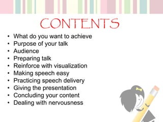 CONTENTS
• What do you want to achieve
• Purpose of your talk
• Audience
• Preparing talk
• Reinforce with visualization
• Making speech easy
• Practicing speech delivery
• Giving the presentation
• Concluding your content
• Dealing with nervousness
 
