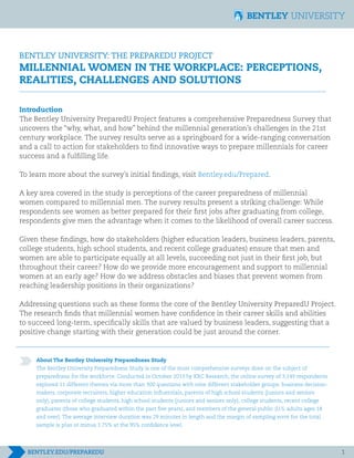 BENTLEY UNIVERSITY: THE PREPAREDU PROJECT	 		
MILLENNIAL WOMEN IN THE WORKPLACE: PERCEPTIONS,
REALITIES, CHALLENGES AND SOLUTIONS
Introduction
The Bentley University PreparedU Project features a comprehensive Preparedness Survey that
uncovers the “why, what, and how” behind the millennial generation’s challenges in the 21st
century workplace. The survey results serve as a springboard for a wide-ranging conversation
and a call to action for stakeholders to find innovative ways to prepare millennials for career
success and a fulfilling life.
To learn more about the survey’s initial findings, visit Bentley.edu/Prepared.
A key area covered in the study is perceptions of the career preparedness of millennial
women compared to millennial men. The survey results present a striking challenge: While
respondents see women as better prepared for their first jobs after graduating from college,
respondents give men the advantage when it comes to the likelihood of overall career success.
Given these findings, how do stakeholders (higher education leaders, business leaders, parents,
college students, high school students, and recent college graduates) ensure that men and
women are able to participate equally at all levels, succeeding not just in their first job, but
throughout their career? How do we provide more encouragement and support to millennial
women at an early age? How do we address obstacles and biases that prevent women from
reaching leadership positions in their organizations?
Addressing questions such as these forms the core of the Bentley University PreparedU Project.
The research finds that millennial women have confidence in their career skills and abilities
to succeed long-term, specifically skills that are valued by business leaders, suggesting that a
positive change starting with their generation could be just around the corner.
About The Bentley University Preparedness Study
The Bentley University Preparedness Study is one of the most comprehensive surveys done on the subject of
preparedness for the workforce. Conducted in October 2013 by KRC Research, the online survey of 3,149 respondents
explored 11 different themes via more than 300 questions with nine different stakeholder groups: business decision-
makers, corporate recruiters, higher education influentials, parents of high school students (juniors and seniors
only), parents of college students, high school students (juniors and seniors only), college students, recent college
graduates (those who graduated within the past five years), and members of the general public (U.S. adults ages 18
and over). The average interview duration was 29 minutes in length and the margin of sampling error for the total
sample is plus or minus 1.75% at the 95% confidence level.
1
 