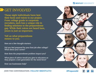 GET INVOLVED
These eight individuals have lent
their faces and voices to our project.
From college grads to corporate
recruiters, each has a unique role in
finding solutions to the preparedness
gap. While their voices are heard here,
yours is just as important.
Tell us what preparedness
means to you.
Here are a few thought starters:
Did you feel prepared for your first job after college?
What about your career?
How does the preparedness problem impact you?
What piece of advice would you give to educators as
they prepare a new generation for the work force?
How can businesses help?

JOIN THE CONVERSATION. FOLLOW @BENTLEYU 						

 