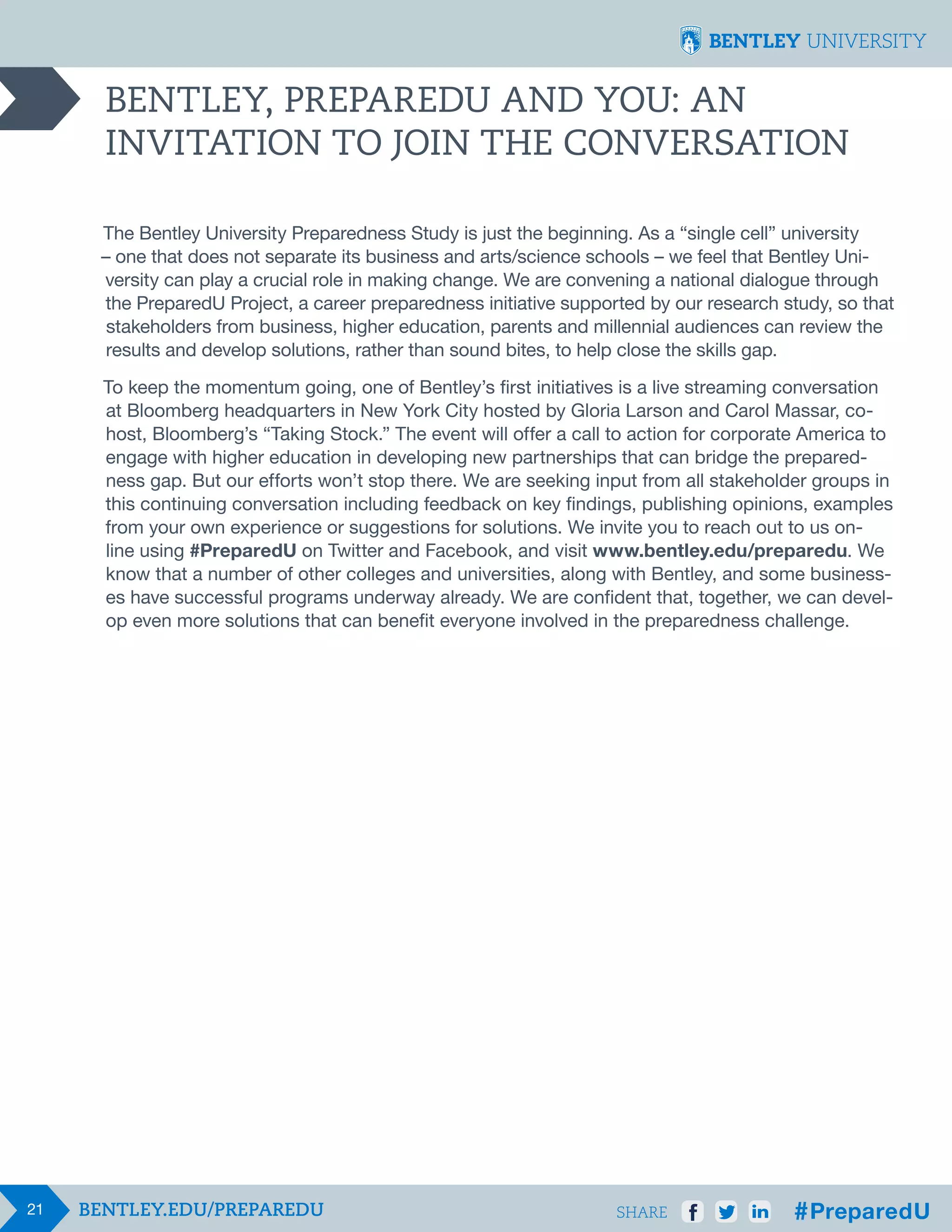 BENTLEY, PREPAREDU AND YOU: AN
INVITATION TO JOIN THE CONVERSATION
The Bentley University Preparedness Study is just the beginning. As a “single cell” university
– one that does not separate its business and arts/science schools – we feel that Bentley University can play a crucial role in making change. We are convening a national dialogue through
the PreparedU Project, a career preparedness initiative supported by our research study, so that
stakeholders from business, higher education, parents and millennial audiences can review the
results and develop solutions, rather than sound bites, to help close the skills gap.
To keep the momentum going, one of Bentley’s first initiatives is a live streaming conversation
at Bloomberg headquarters in New York City hosted by Gloria Larson and Carol Massar, cohost, Bloomberg’s “Taking Stock.” The event will offer a call to action for corporate America to
engage with higher education in developing new partnerships that can bridge the preparedness gap. But our efforts won’t stop there. We are seeking input from all stakeholder groups in
this continuing conversation including feedback on key findings, publishing opinions, examples
from your own experience or suggestions for solutions. We invite you to reach out to us online using #PreparedU on Twitter and Facebook, and visit www.bentley.edu/preparedu. We
know that a number of other colleges and universities, along with Bentley, and some businesses have successful programs underway already. We are confident that, together, we can develop even more solutions that can benefit everyone involved in the preparedness challenge.

21

SHARE

 