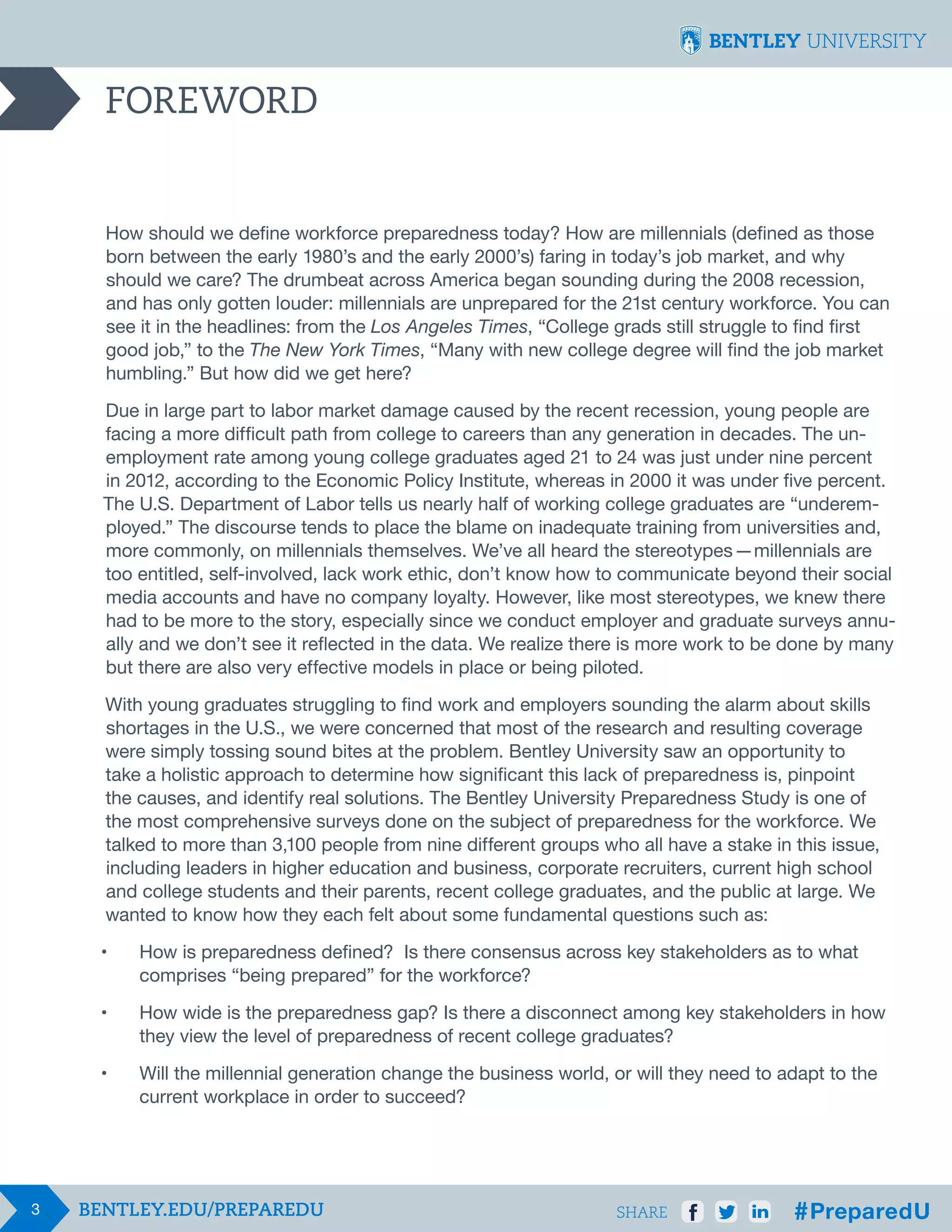 FOREWORD

How should we define workforce preparedness today? How are millennials (defined as those
born between the early 1980’s and the early 2000’s) faring in today’s job market, and why
should we care? The drumbeat across America began sounding during the 2008 recession,
and has only gotten louder: millennials are unprepared for the 21st century workforce. You can
see it in the headlines: from the Los Angeles Times, “College grads still struggle to find first
good job,” to the The New York Times, “Many with new college degree will find the job market
humbling.” But how did we get here?
Due in large part to labor market damage caused by the recent recession, young people are
facing a more difficult path from college to careers than any generation in decades. The unemployment rate among young college graduates aged 21 to 24 was just under nine percent
in 2012, according to the Economic Policy Institute, whereas in 2000 it was under five percent.
The U.S. Department of Labor tells us nearly half of working college graduates are “underemployed.” The discourse tends to place the blame on inadequate training from universities and,
more commonly, on millennials themselves. We’ve all heard the stereotypes  — millennials are
too entitled, self-involved, lack work ethic, don’t know how to communicate beyond their social
media accounts and have no company loyalty. However, like most stereotypes, we knew there
had to be more to the story, especially since we conduct employer and graduate surveys annually and we don’t see it reflected in the data. We realize there is more work to be done by many
but there are also very effective models in place or being piloted.
With young graduates struggling to find work and employers sounding the alarm about skills
shortages in the U.S., we were concerned that most of the research and resulting coverage
were simply tossing sound bites at the problem. Bentley University saw an opportunity to
take a holistic approach to determine how significant this lack of preparedness is, pinpoint
the causes, and identify real solutions. The Bentley University Preparedness Study is one of
the most comprehensive surveys done on the subject of preparedness for the workforce. We
talked to more than 3,100 people from nine different groups who all have a stake in this issue,
including leaders in higher education and business, corporate recruiters, current high school
and college students and their parents, recent college graduates, and the public at large. We
wanted to know how they each felt about some fundamental questions such as:
•	
	
•	
	

How wide is the preparedness gap? Is there a disconnect among key stakeholders in how 	
they view the level of preparedness of recent college graduates?

•	
	

3

How is preparedness defined? Is there consensus across key stakeholders as to what 		
comprises “being prepared” for the workforce?

Will the millennial generation change the business world, or will they need to adapt to the 		
current workplace in order to succeed?

SHARE

 