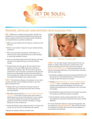 JET DE SOLEIL
                                                   custom spray tanning




PrePare, DeveloP, anD extenD your sunless tan
One >> Before your sunless tanning session, shower and
exfoliate. Do not use oil-based exfoliates because they will
leave a residue and block the tanning process. Exfoliating
correctly will ensure a perfect sunless tan.

>> Make sure your body is free of make-up, moisturizer, and
   perfume.

>> Shave or wax a least 1 day prior to your sunless tanning
   treatment.

>> We recommend wearing lingerie, underclothes or a
   swimsuit that is dark colored. Be sure to wear flip flops
   or open-toed sandals for shoes.

>> Plan your day ahead: Avoid swimming, bathing, and heavy                      discover a healthy glow
   exercise for at least 8-12 hours to ensure the best
   results.                                                     Three >> For the best results, wait at least 8-12 hours to
                                                                shower or sweat. Daily moisturizer, at least twice a day,
>> Female clients over the age of 18 may choose to tan          is key to extending your tan. We recommend using our
   topless or in the nude. Male clients are required to         Moisturizing Sunless Extender with enhancing bronzer. You
   wear bottoms. Clients under 18 must have a parental          will see a noticeable difference in how vibrant your tan looks
   consent form and must wear a full swimsuit. Be assured       and how long it lasts.
   that we are professionals and will make every effort to
   accommodate your needs and make you as comfortable           >> Scrubbing, exfoliating, shaving, and waxing will shorten the
   as possible with whatever you choose to wear.                   life of your tan. Only exfoliate before a tanning session or
                                                                   to help remove remnants of an old tan.
TwO >> The technician will give a consultation on your ideal
results and make recommendations based on your skin             >> Indulge in a Hydrating Shimmer Treatment or Anti-Aging
type and desired color.                                            Treatment after or in between tanning sessions. These
                                                                   products were specifically designed to enhance your
>> Please inform your technician of any skin issues or             sunless tanning experience and keep your skin nourished
   trouble spots you may have hand with other sunless              and healthy.
   tanning products.
                                                                >> Jet De Soleil’s sunless products do not contain sunscreen.
>> We highly recommend our Normalize Ph Balance Pre-tan            An overall sun protection program is needed.
   Treatment: A fine blend of exotic aloe’s which assist in
   hydrating porous areas of the body prior to your session.    >> Like any beauty routine, proper preparation, skin care,
   This product enables the sunless tanning solution to            and upkeep are required to make the most of your Jet De
   penetrate uniformly into the skin resulting in a longer         Soleil tan.
   lasting, more even sunless tan.
                                                                For more information about our spray tanning parties, visit
>> A typical full-body session takes less than 5 minutes once   our website at www.jetdesoleil.com! We can also be found
   set up. You can do up to 3 treatments per session.           on Facebook and Twitter. Get up-to-the-minute updates on
                                                                new products and specials!
*Results are based on before and after care.

                                 311 S Linn Street • Iowa City, IA, 52240 • (319) 594-5458
 