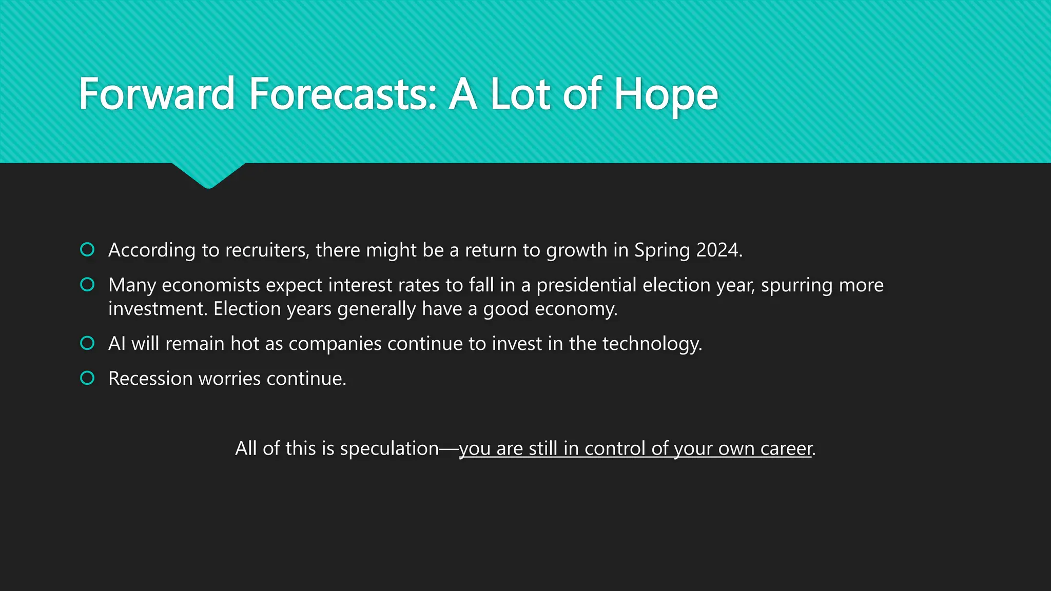 Forward Forecasts: A Lot of Hope
 According to recruiters, there might be a return to growth in Spring 2024.
 Many economists expect interest rates to fall in a presidential election year, spurring more
investment. Election years generally have a good economy.
 AI will remain hot as companies continue to invest in the technology.
 Recession worries continue.
All of this is speculation—you are still in control of your own career.
 